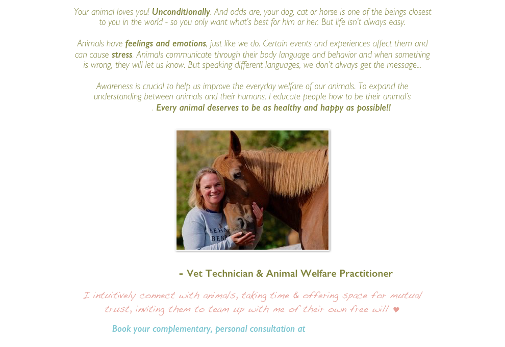 Your animal loves you! Unconditionally. And odds are, your dog, cat or horse is one of the beings closest to you in the world - so you only want what’s best for him or her. But life isn’t always easy.

Animals have feelings and emotions, just like we do. Certain events and experiences affect them and can cause stress. Animals communicate through their body language and behavior and when something is wrong, they will let us know. But speaking different languages, we don’t always get the message...
 
Awareness is crucial to help us improve the everyday welfare of our animals. To expand the understanding between animals and their humans, I educate people how to be their animal’s 
Best Friend. Every animal deserves to be as healthy and happy as possible!!


￼


Sandra Dolk - Vet Technician & Animal Welfare Practitioner


I intuitively connect with animals, taking time & offering space for mutual trust, inviting them to team up with me of their own free will Y

Book your complementary, personal consultation at  info@sandradolk.com